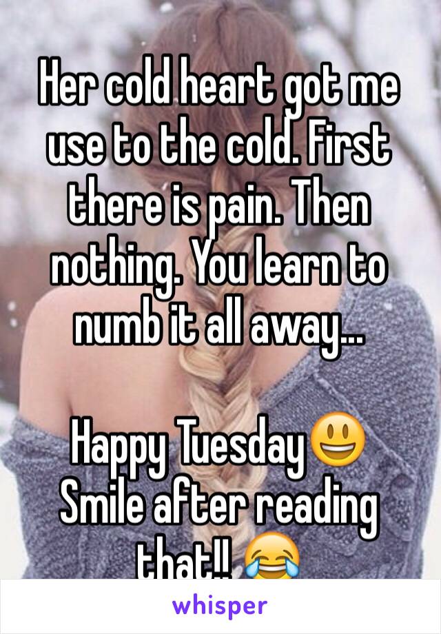 Her cold heart got me use to the cold. First there is pain. Then nothing. You learn to numb it all away...

Happy Tuesday😃
Smile after reading that!! 😂