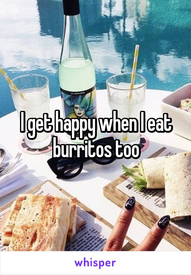 I get happy when I eat burritos too