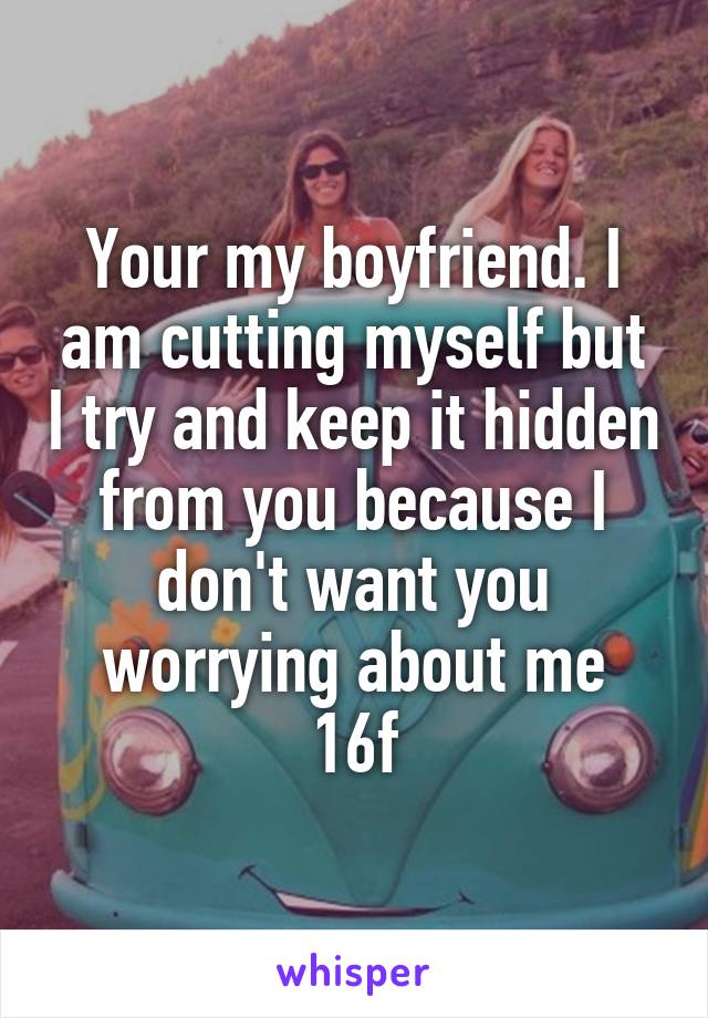 Your my boyfriend. I am cutting myself but I try and keep it hidden from you because I don't want you worrying about me
16f