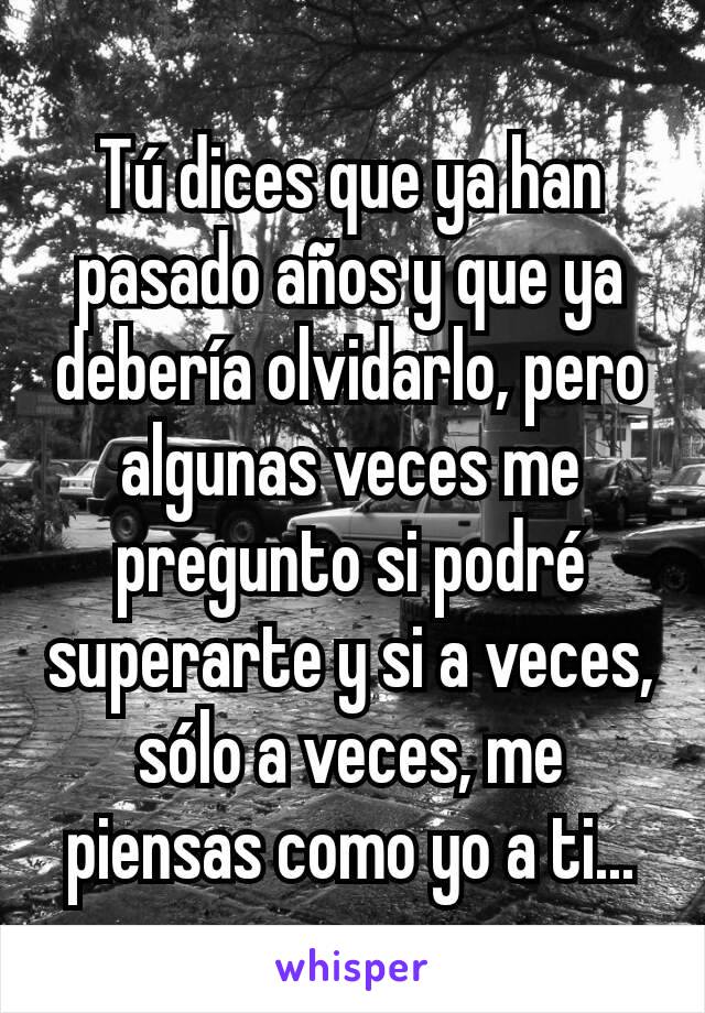 Tú dices que ya han pasado años y que ya debería olvidarlo, pero algunas veces me pregunto si podré superarte y si a veces, sólo a veces, me piensas como yo a ti...