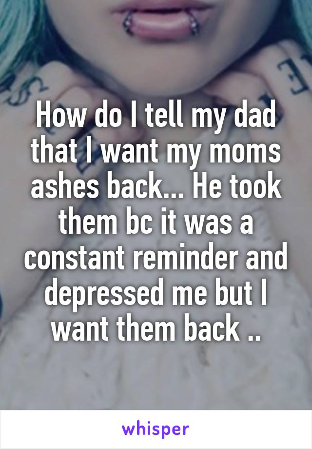 How do I tell my dad that I want my moms ashes back... He took them bc it was a constant reminder and depressed me but I want them back ..