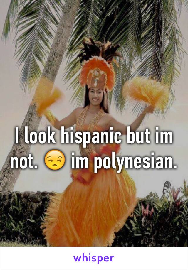 I look hispanic but im not. 😒 im polynesian. 