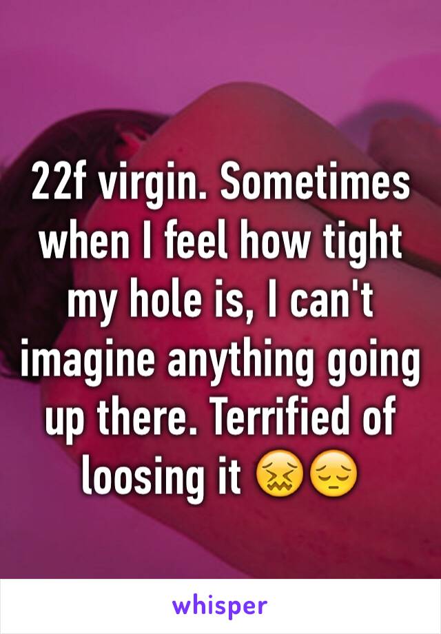 22f virgin. Sometimes when I feel how tight my hole is, I can't imagine anything going up there. Terrified of loosing it 😖😔