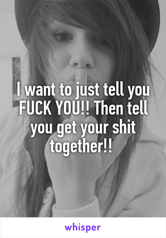 I want to just tell you FUCK YOU!! Then tell you get your shit together!! 