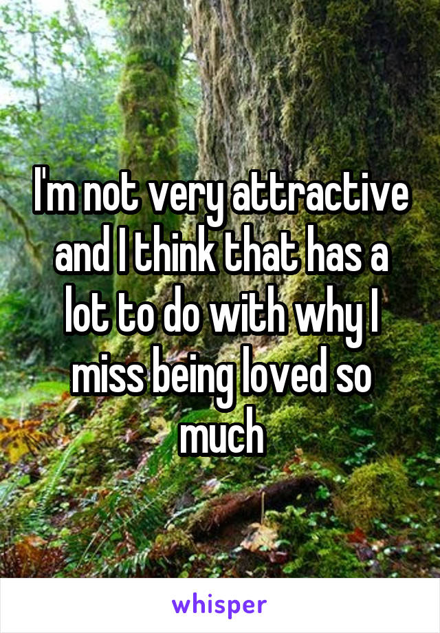 I'm not very attractive and I think that has a lot to do with why I miss being loved so much