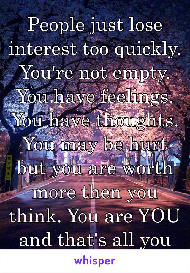 People just lose interest too quickly.  You're not empty. You have feelings. You have thoughts. You may be hurt but you are worth more then you think. You are YOU and that's all you ever need to be.❤️