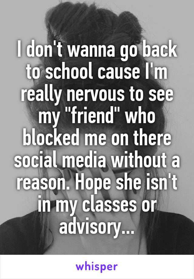 I don't wanna go back to school cause I'm really nervous to see my "friend" who blocked me on there social media without a reason. Hope she isn't in my classes or advisory...