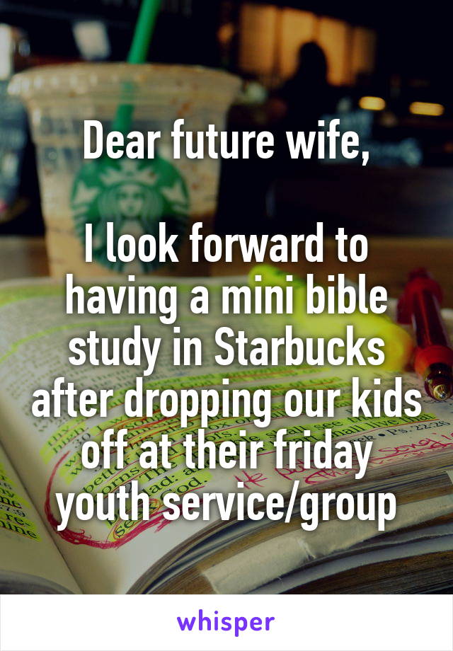 Dear future wife,

I look forward to having a mini bible study in Starbucks after dropping our kids off at their friday youth service/group