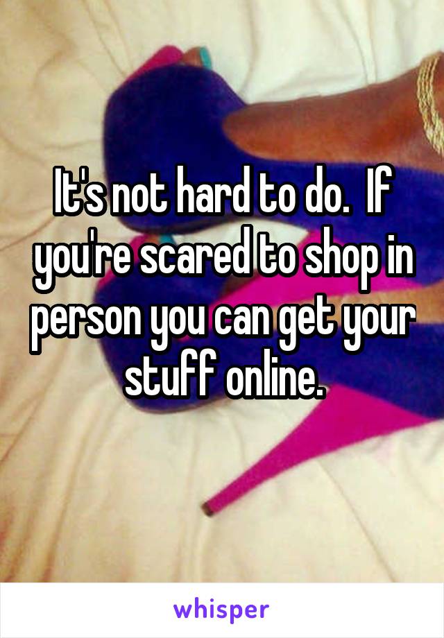 It's not hard to do.  If you're scared to shop in person you can get your stuff online.
