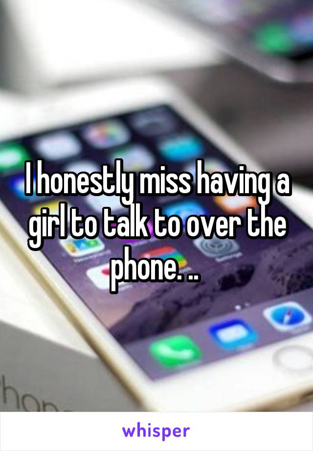 I honestly miss having a girl to talk to over the phone. .. 