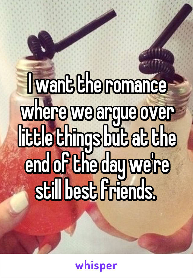 I want the romance where we argue over little things but at the end of the day we're still best friends. 