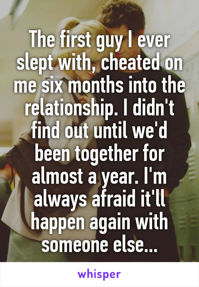 The first guy I ever slept with, cheated on me six months into the relationship. I didn't find out until we'd been together for almost a year. I'm always afraid it'll happen again with someone else...