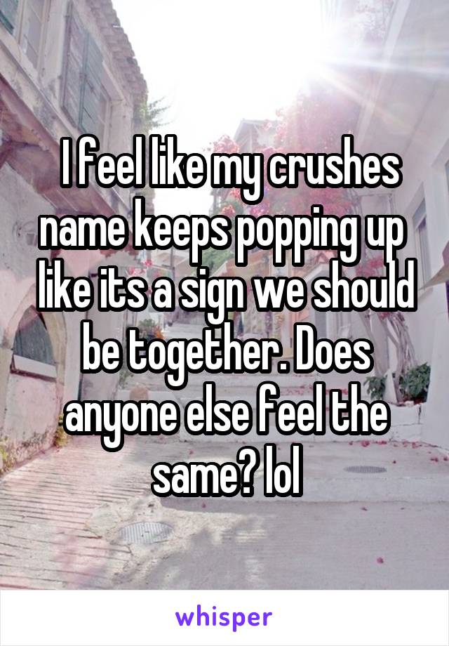  I feel like my crushes name keeps popping up  like its a sign we should be together. Does anyone else feel the same? lol