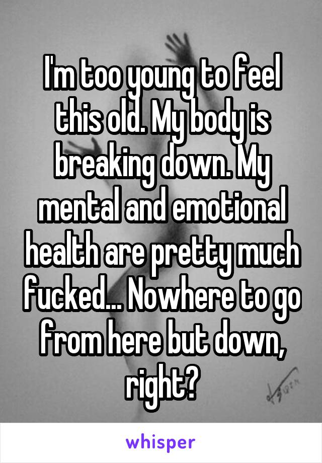 I'm too young to feel this old. My body is breaking down. My mental and emotional health are pretty much fucked... Nowhere to go from here but down, right?