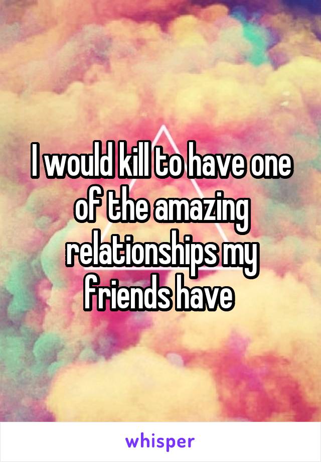 I would kill to have one of the amazing relationships my friends have 