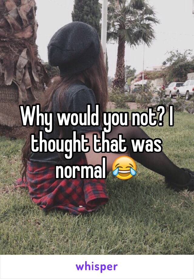 Why would you not? I thought that was normal 😂