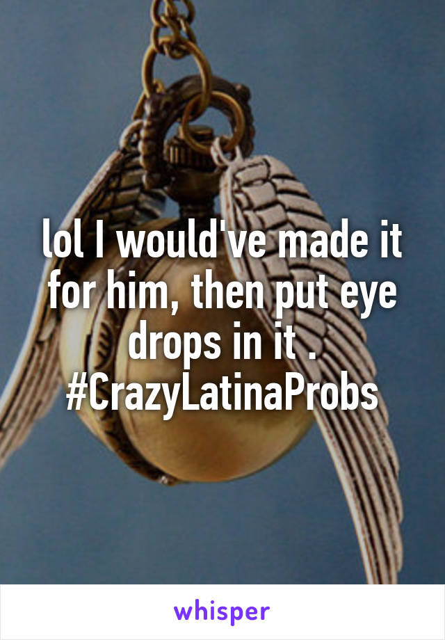 lol I would've made it for him, then put eye drops in it . #CrazyLatinaProbs