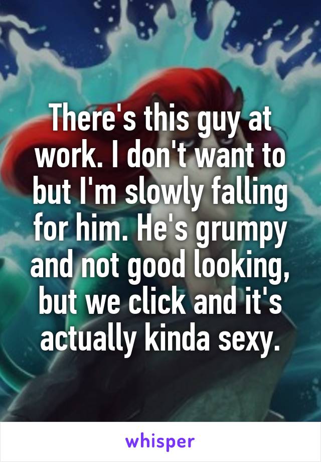 There's this guy at work. I don't want to but I'm slowly falling for him. He's grumpy and not good looking, but we click and it's actually kinda sexy.