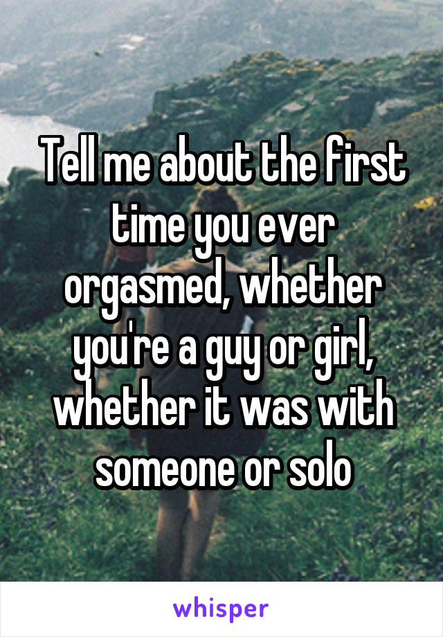 Tell me about the first time you ever orgasmed, whether you're a guy or girl, whether it was with someone or solo