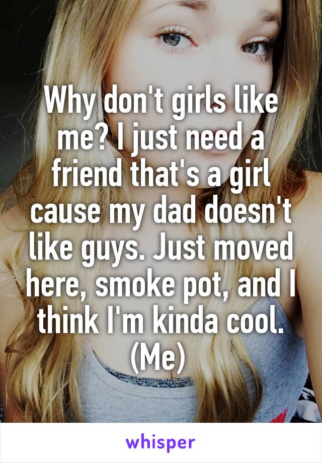 Why don't girls like me? I just need a friend that's a girl cause my dad doesn't like guys. Just moved here, smoke pot, and I think I'm kinda cool. (Me) 