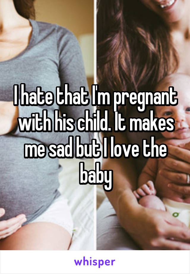 I hate that I'm pregnant with his child. It makes me sad but I love the baby