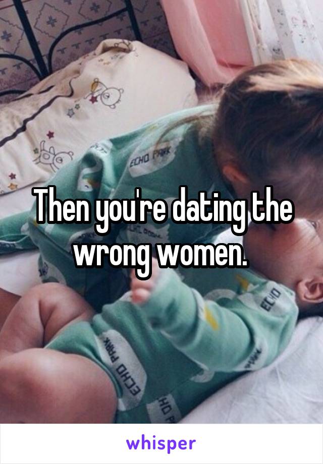 Then you're dating the wrong women. 