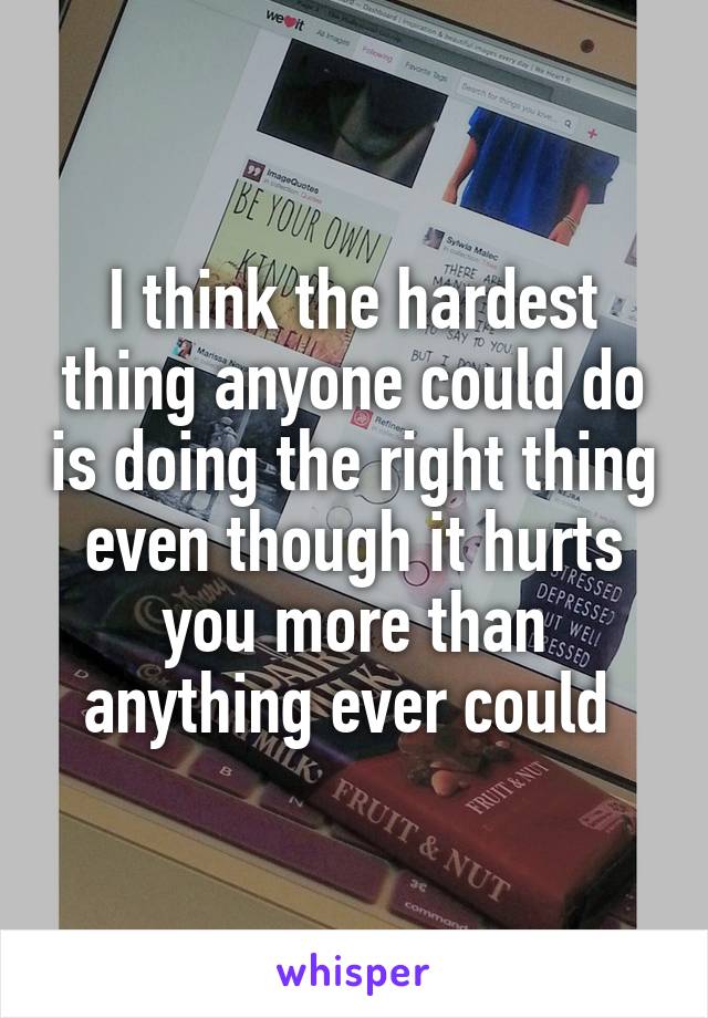 I think the hardest thing anyone could do is doing the right thing even though it hurts you more than anything ever could 