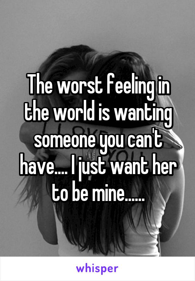 The worst feeling in the world is wanting someone you can't have.... I just want her to be mine......