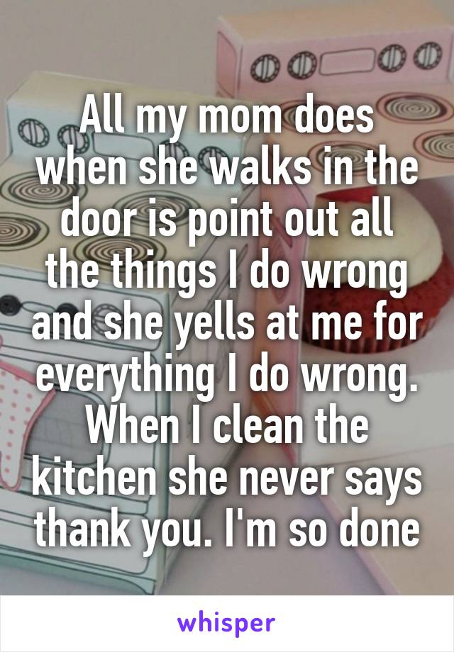 All my mom does when she walks in the door is point out all the things I do wrong and she yells at me for everything I do wrong. When I clean the kitchen she never says thank you. I'm so done