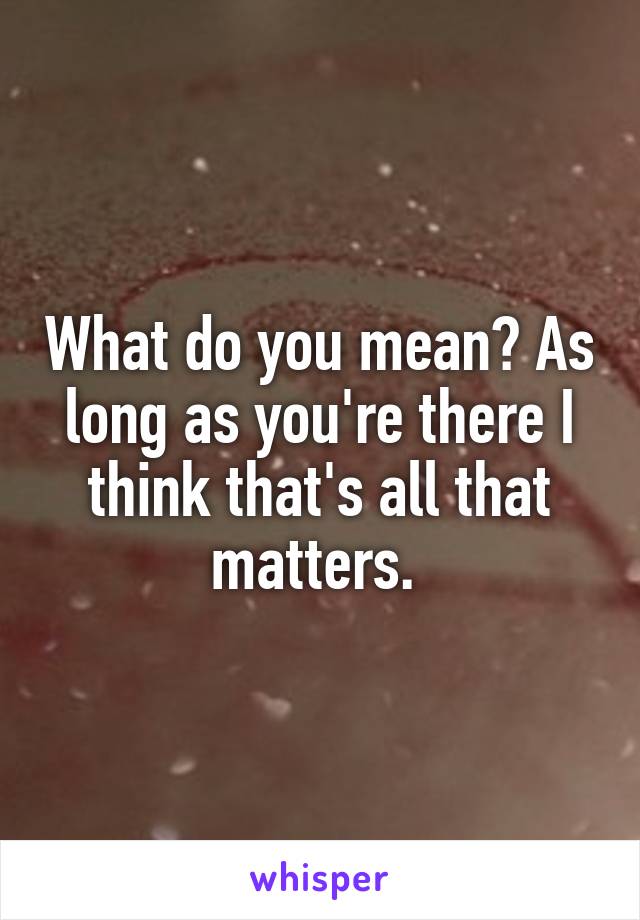 What do you mean? As long as you're there I think that's all that matters. 