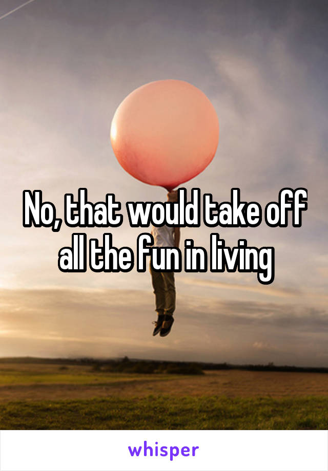 No, that would take off all the fun in living