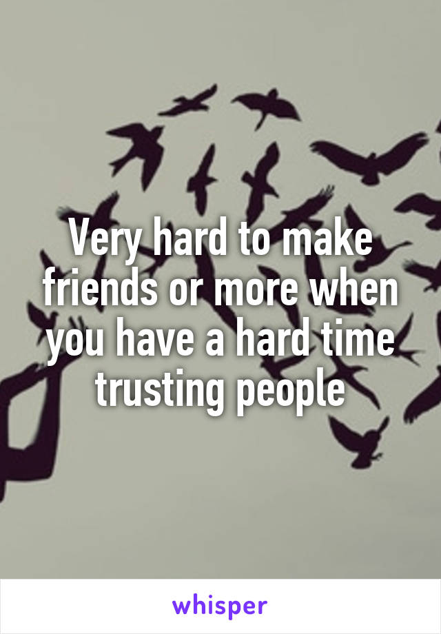 Very hard to make friends or more when you have a hard time trusting people