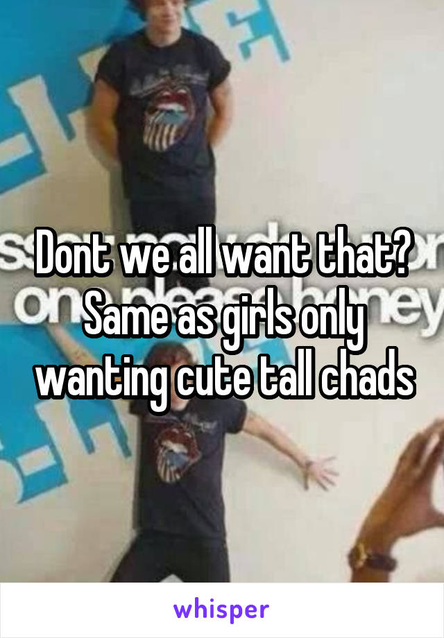 Dont we all want that? Same as girls only wanting cute tall chads