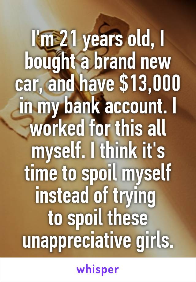 I'm 21 years old, I bought a brand new car, and have $13,000 in my bank account. I worked for this all myself. I think it's time to spoil myself instead of trying 
to spoil these unappreciative girls.