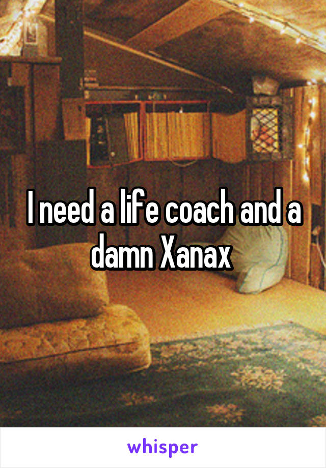 I need a life coach and a damn Xanax 