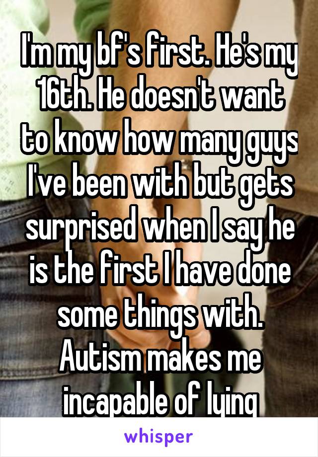 I'm my bf's first. He's my 16th. He doesn't want to know how many guys I've been with but gets surprised when I say he is the first I have done some things with. Autism makes me incapable of lying