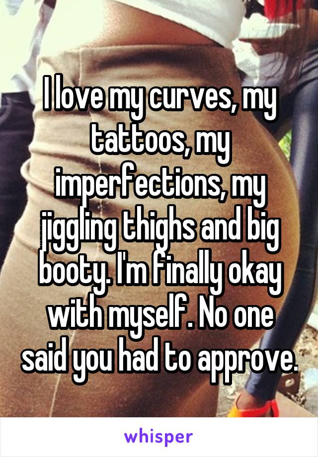 I love my curves, my tattoos, my imperfections, my jiggling thighs and big booty. I'm finally okay with myself. No one said you had to approve.