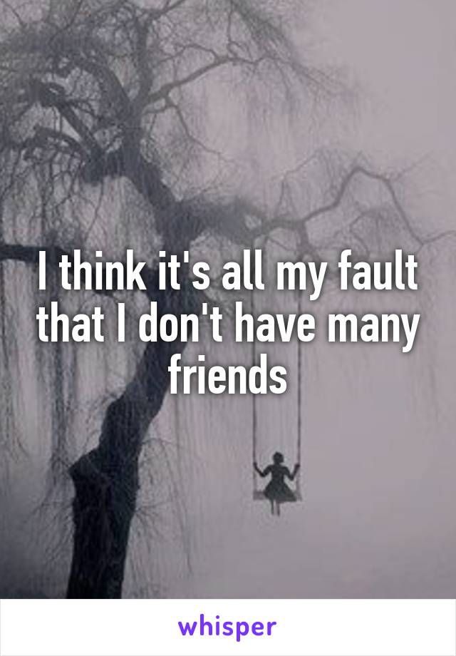 I think it's all my fault that I don't have many friends