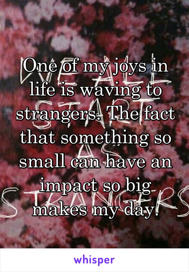 One of my joys in life is waving to strangers. The fact that something so small can have an impact so big makes my day.