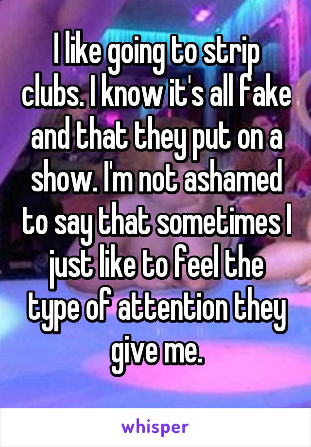 I like going to strip clubs. I know it's all fake and that they put on a show. I'm not ashamed to say that sometimes I just like to feel the type of attention they give me.
