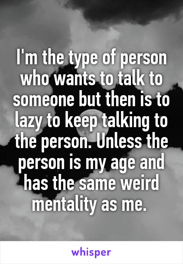 I'm the type of person who wants to talk to someone but then is to lazy to keep talking to the person. Unless the person is my age and has the same weird mentality as me. 