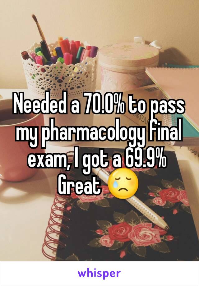 Needed a 70.0% to pass my pharmacology final exam, I got a 69.9% 
Great 😢