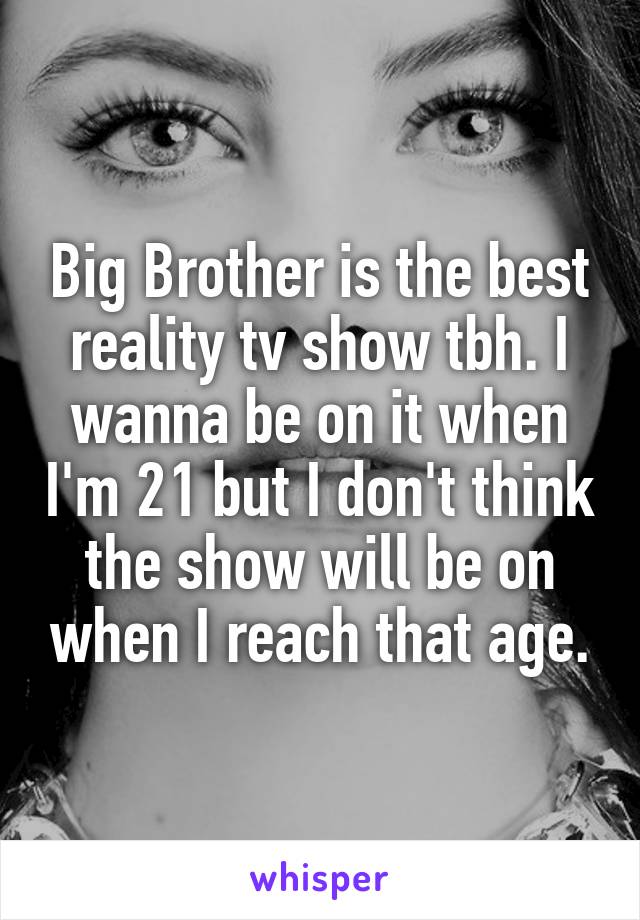 Big Brother is the best reality tv show tbh. I wanna be on it when I'm 21 but I don't think the show will be on when I reach that age.