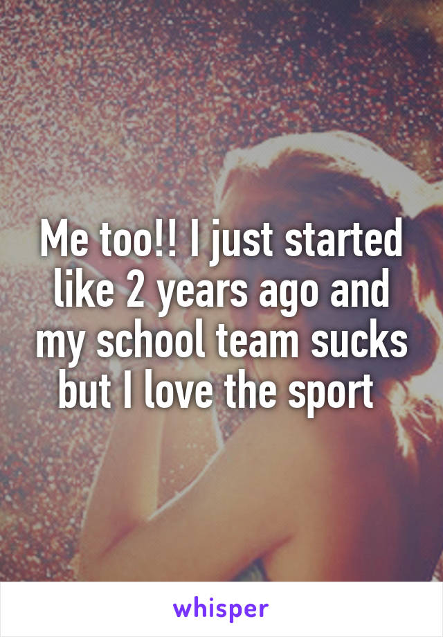 Me too!! I just started like 2 years ago and my school team sucks but I love the sport 