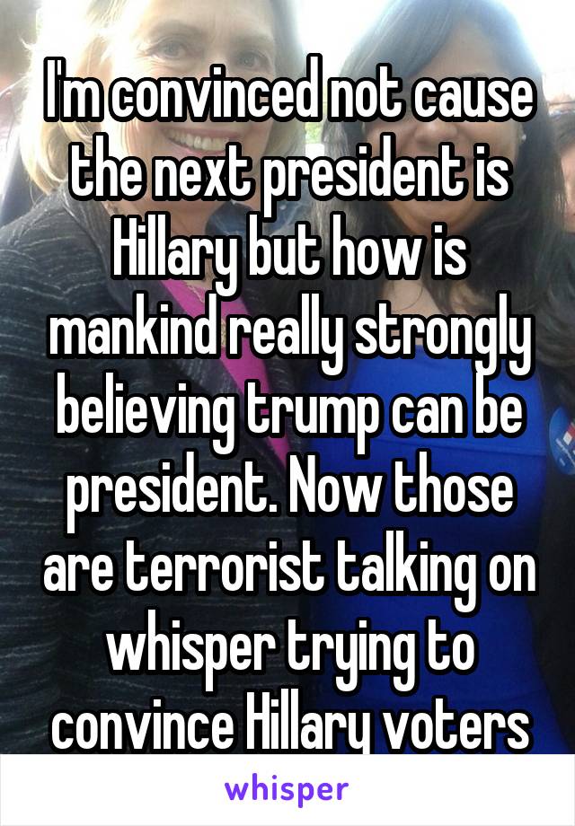 I'm convinced not cause the next president is Hillary but how is mankind really strongly believing trump can be president. Now those are terrorist talking on whisper trying to convince Hillary voters