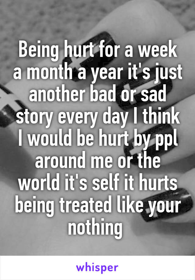 Being hurt for a week a month a year it's just another bad or sad story every day I think I would be hurt by ppl around me or the world it's self it hurts being treated like your nothing 