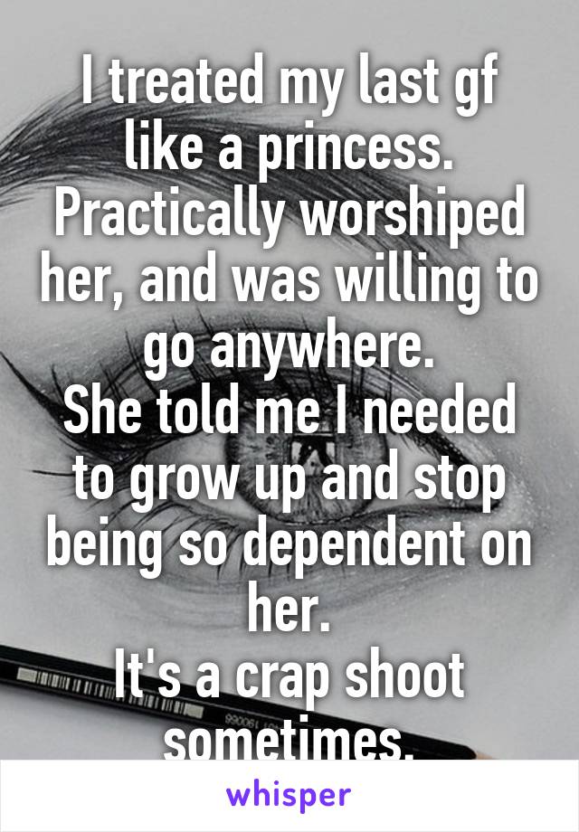 I treated my last gf like a princess. Practically worshiped her, and was willing to go anywhere.
She told me I needed to grow up and stop being so dependent on her.
It's a crap shoot sometimes.