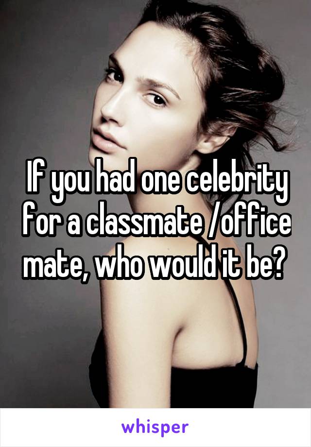 If you had one celebrity for a classmate /office mate, who would it be? 