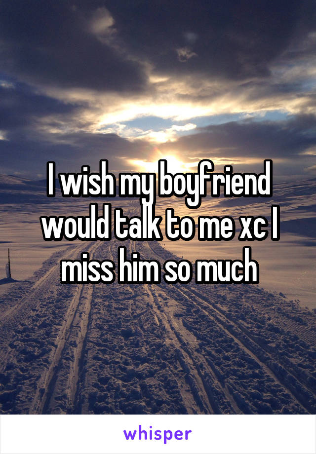 I wish my boyfriend would talk to me xc I miss him so much