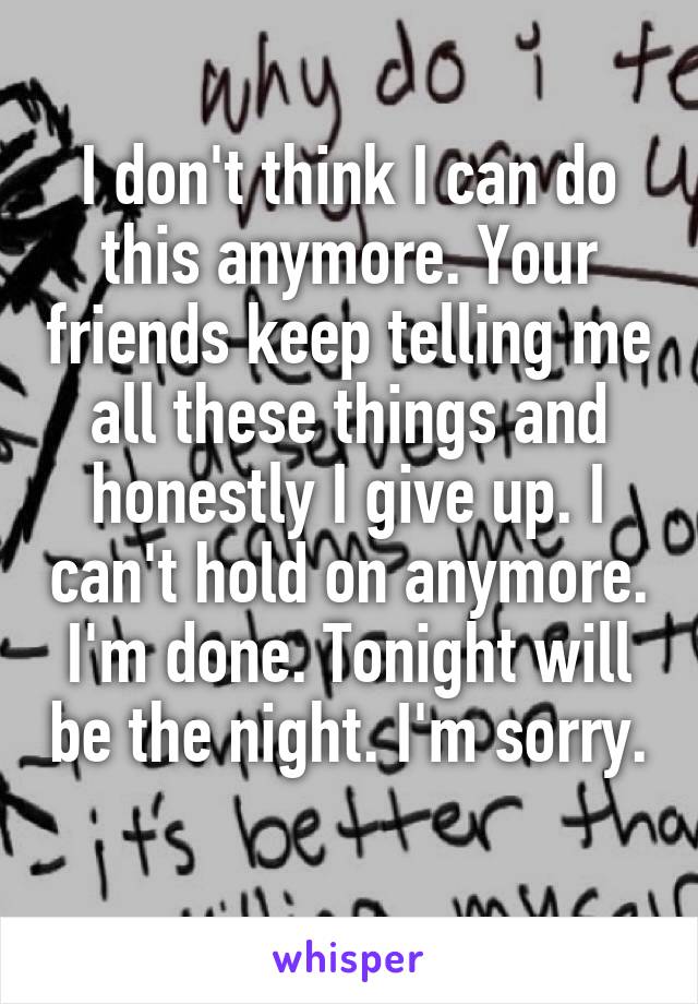 I don't think I can do this anymore. Your friends keep telling me all these things and honestly I give up. I can't hold on anymore. I'm done. Tonight will be the night. I'm sorry. 